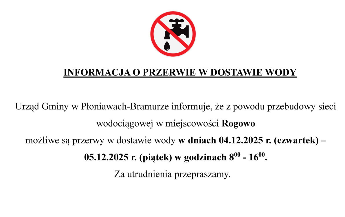 Urząd Gminy w Płoniawach-Bramurze informuje, że z powodu przebudowy sieci wodociągowej w miejscowości Rogowo  możliwe są przerwy w dostawie wody w dniach 04.12.2025 r. (czwartek) – 05.12.2025 r. (piątek) w godzinach 800 - 1600. Za utrudnienia przepraszamy