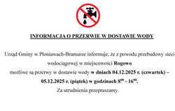 Urząd Gminy w Płoniawach-Bramurze informuje, że z powodu przebudowy sieci wodociągowej w miejscowości Rogowo  możliwe są przerwy w dostawie wody w dniach 04.12.2025 r. (czwartek) – 05.12.2025 r. (piątek) w godzinach 800 - 1600. Za utrudnienia przepraszamy