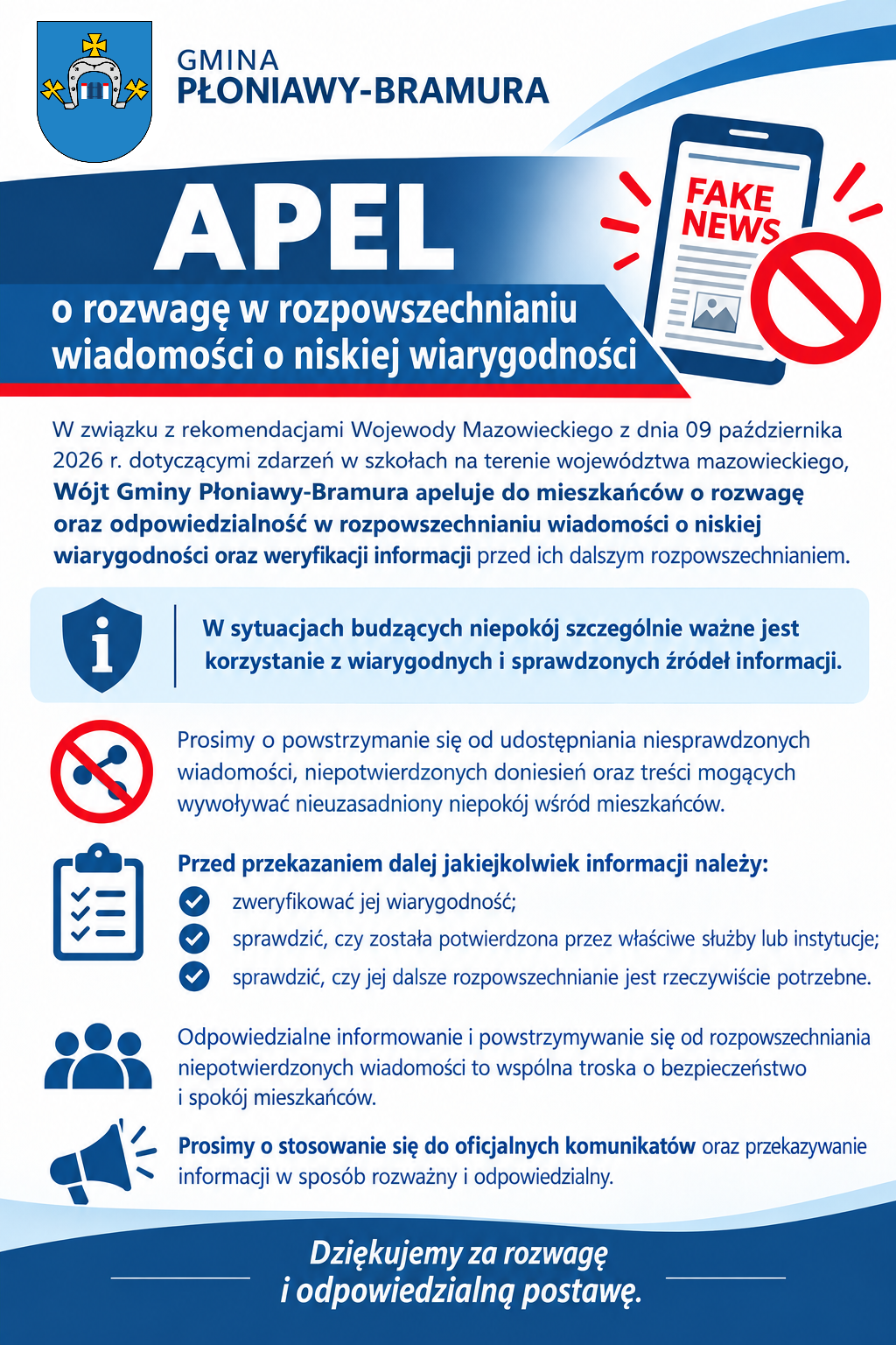 Apel o&nbsp;rozwagę w&nbsp;rozpowszechnianiu wiadomości o&nbsp;niskiej wiarygodności  W związku z&nbsp;rekomendacjami Wojewody Mazowieckiego z&nbsp;dnia 09 października 2026 r. dotyczącymi zdarzeń w&nbsp;szkołach na&nbsp;terenie wojew&oacute;dztwa mazowieckiego, W&oacute;jt Gminy Płoniawy-Bramura apeluje do mieszkańc&oacute;w o&nbsp;rozwagę oraz&nbsp;odpowiedzialność w&nbsp;rozpowszechnianiu wiadomości o&nbsp;niskiej wiarygodności oraz&nbsp;weryfikacji informacji przed ich dalszym rozpowszechnianiem. W sytuacjach budzących niepok&oacute;j szczeg&oacute;lnie ważne jest korzystanie z&nbsp;wiarygodnych i&nbsp;sprawdzonych źr&oacute;deł informacji. Prosimy o&nbsp;powstrzymanie się od udostępniania niesprawdzonych wiadomości, niepotwierdzonych doniesień oraz&nbsp;treści mogących wywoływać nieuzasadniony niepok&oacute;j wśr&oacute;d mieszkańc&oacute;w. Przed przekazaniem dalej jakiejkolwiek informacji należy; 	zweryfikować jej wiarygodność, 	sprawdzić czy&nbsp;została potwierdzona przez właściwe służby lub&nbsp;instytucje, 	czy jej dalsze rozpowszechnianie jest rzeczywiście potrzebne. Odpowiedzialne informowanie i&nbsp;powstrzymywanie się od rozpowszechniania niepotwierdzonych wiadomości to wsp&oacute;lna troska o&nbsp;bezpieczeństwo i&nbsp;spok&oacute;j mieszkańc&oacute;w. Prosimy o&nbsp;stosowanie się do oficjalnych komunikat&oacute;w oraz&nbsp;przekazywanie informacji w&nbsp;spos&oacute;b rozważny i&nbsp;odpowiedzialny. Dziękujemy za rozwagę i&nbsp;odpowiedzialną postawę.