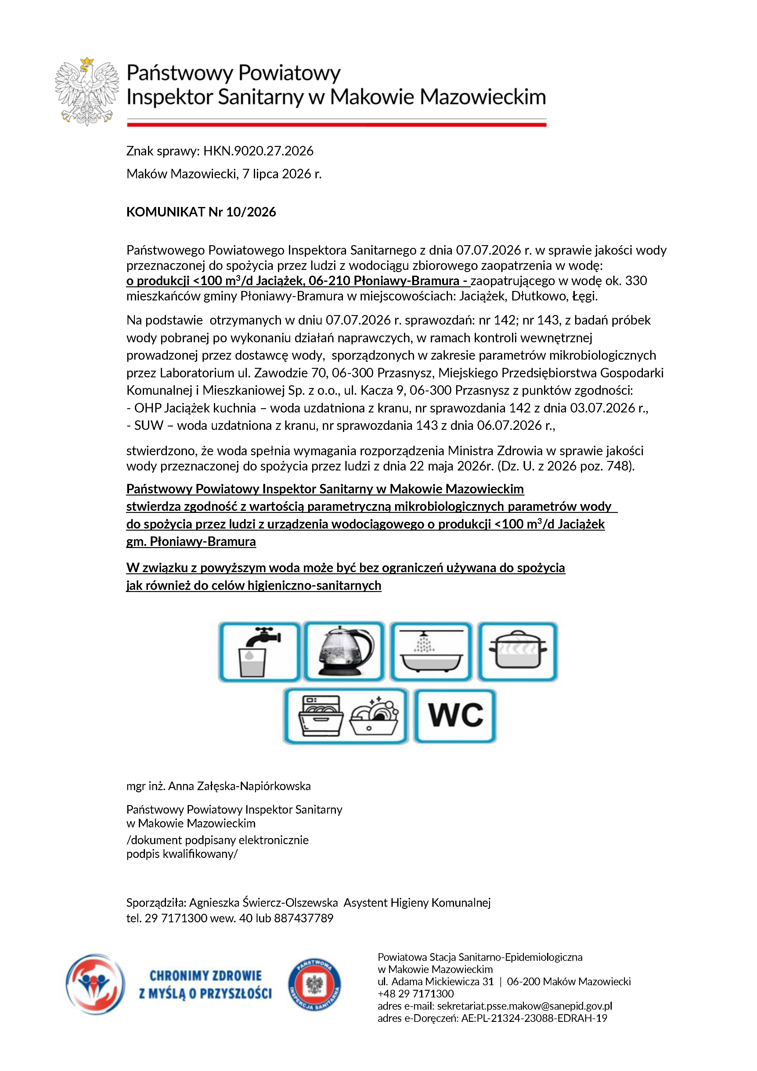 KOMUNIKAT Nr 10/2026 Państwowego Powiatowego Inspektora Sanitarnego z&nbsp;dnia 07.07.2026 r. w&nbsp;sprawie jakości wody przeznaczonej do spożycia przez ludzi z&nbsp;wodociągu zbiorowego zaopatrzenia w&nbsp;wodę: o&nbsp;produkcji <100 m3/d Jaciążek, 06-210 Płoniawy-Bramura - zaopatrującego w&nbsp;wodę ok. 330 mieszkańc&oacute;w gminy Płoniawy-Bramura w&nbsp;miejscowościach: Jaciążek, Dłutkowo, Łęgi. Na podstawie otrzymanych w&nbsp;dniu 07.07.2026 r. sprawozdań: nr 142; nr 143, z&nbsp;badań pr&oacute;bek wody pobranej po wykonaniu działań naprawczych, w&nbsp;ramach kontroli wewnętrznej prowadzonej przez dostawcę wody, sporządzonych w&nbsp;zakresie parametr&oacute;w mikrobiologicznych przez Laboratorium ul. Zawodzie 70, 06-300 Przasnysz, Miejskiego Przedsiębiorstwa Gospodarki Komunalnej i&nbsp;Mieszkaniowej Sp. z&nbsp;o.o., ul. Kacza 9, 06-300 Przasnysz z&nbsp;punkt&oacute;w zgodności: - OHP Jaciążek kuchnia &ndash; woda uzdatniona z&nbsp;kranu, nr sprawozdania 142 z&nbsp;dnia 03.07.2026 r., - SUW &ndash; woda uzdatniona z&nbsp;kranu, nr sprawozdania 143 z&nbsp;dnia 06.07.2026 r., stwierdzono, że&nbsp;woda spełnia wymagania rozporządzenia Ministra Zdrowia w&nbsp;sprawie jakości wody przeznaczonej do spożycia przez ludzi z&nbsp;dnia 22 maja 2026r. (Dz. U. z&nbsp;2026 poz. 748). Państwowy Powiatowy Inspektor Sanitarny w&nbsp;Makowie Mazowieckim stwierdza zgodność z&nbsp;wartością parametryczną mikrobiologicznych parametr&oacute;w wody do spożycia przez ludzi z&nbsp;urządzenia wodociągowego o&nbsp;produkcji <100 m3/d Jaciążek gm. Płoniawy-Bramura W związku z&nbsp;powyższym woda może być bez ograniczeń używana do spożycia jak r&oacute;wnież do cel&oacute;w higieniczno-sanitarnych