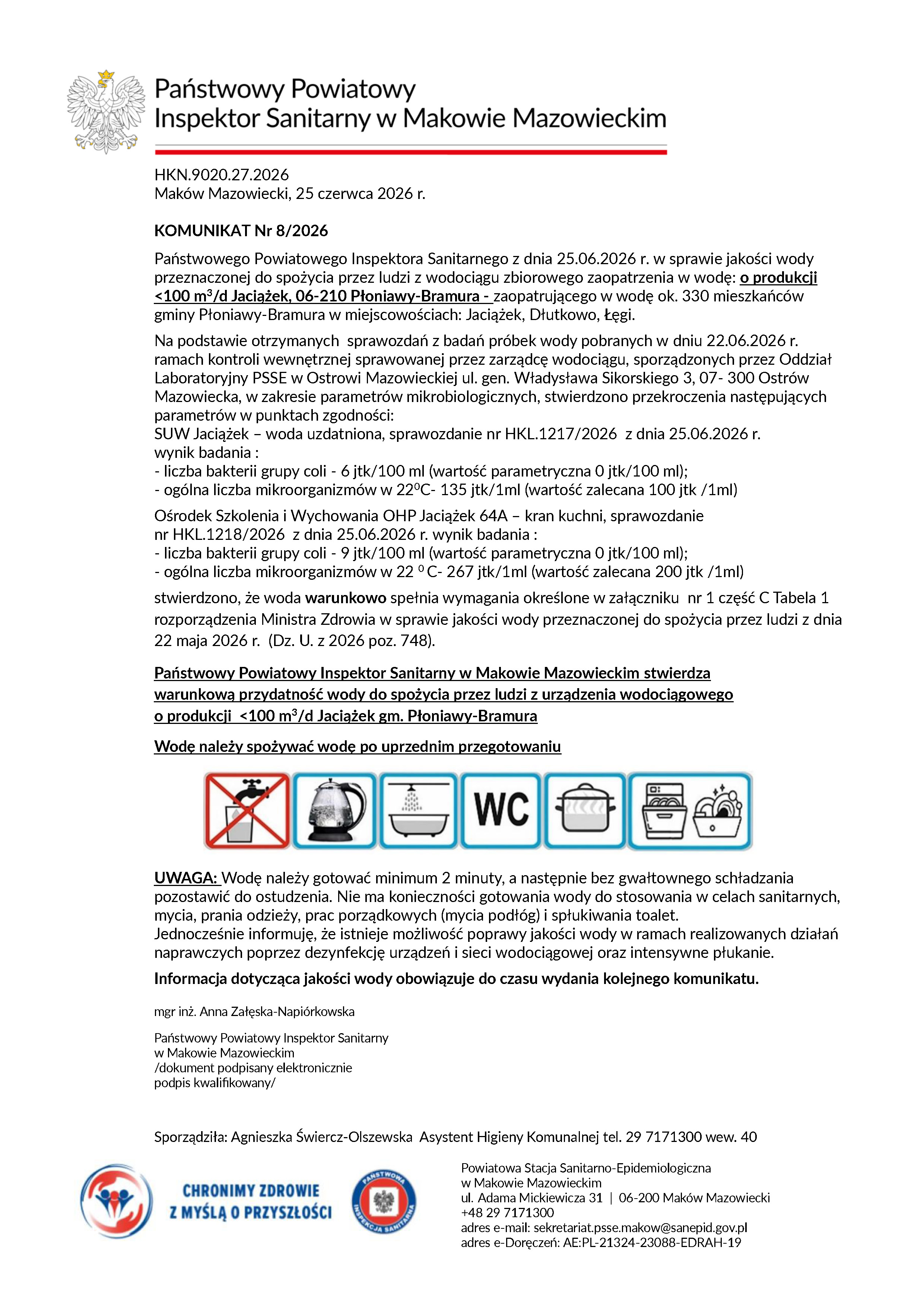 KOMUNIKAT Nr 8/2026 Państwowego Powiatowego Inspektora Sanitarnego z&nbsp;dnia 25.06.2026 r. w&nbsp;sprawie jakości wody przeznaczonej do spożycia przez ludzi z&nbsp;wodociągu zbiorowego zaopatrzenia w&nbsp;wodę: o&nbsp;produkcji <100 m3/d Jaciążek, 06-210 Płoniawy-Bramura - zaopatrującego w&nbsp;wodę ok. 330 mieszkańc&oacute;w gminy Płoniawy-Bramura w&nbsp;miejscowościach: Jaciążek, Dłutkowo, Łęgi. Na podstawie otrzymanych sprawozdań z&nbsp;badań pr&oacute;bek wody pobranych w&nbsp;dniu 22.06.2026 r. ramach kontroli wewnętrznej sprawowanej przez zarządcę wodociągu, sporządzonych przez Oddział Laboratoryjny PSSE w&nbsp;Ostrowi Mazowieckiej ul. gen. Władysława Sikorskiego 3, 07- 300 Ostr&oacute;w Mazowiecka, w&nbsp;zakresie parametr&oacute;w mikrobiologicznych, stwierdzono przekroczenia następujących parametr&oacute;w w&nbsp;punktach zgodności: SUW Jaciążek &ndash; woda uzdatniona, sprawozdanie nr HKL.1217/2026 z&nbsp;dnia 25.06.2026 r. wynik badania : - liczba bakterii grupy coli - 6 jtk/100 ml (wartość parametryczna 0 jtk/100 ml); - og&oacute;lna liczba mikroorganizm&oacute;w w&nbsp;220C- 135 jtk/1ml (wartość zalecana 100 jtk /1ml) Ośrodek Szkolenia i&nbsp;Wychowania OHP Jaciążek 64A &ndash; kran kuchni, sprawozdanie nr HKL.1218/2026 z&nbsp;dnia 25.06.2026 r. wynik badania : - liczba bakterii grupy coli - 9 jtk/100 ml (wartość parametryczna 0 jtk/100 ml); - og&oacute;lna liczba mikroorganizm&oacute;w w&nbsp;22 0 C- 267 jtk/1ml (wartość zalecana 200 jtk /1ml) stwierdzono, że&nbsp;woda warunkowo spełnia wymagania określone w&nbsp;załączniku nr 1 część C Tabela 1 rozporządzenia Ministra Zdrowia w&nbsp;sprawie jakości wody przeznaczonej do spożycia przez ludzi z&nbsp;dnia 22 maja 2026 r. (Dz. U. z&nbsp;2026 poz. 748). Państwowy Powiatowy Inspektor Sanitarny w&nbsp;Makowie Mazowieckim stwierdza warunkową przydatność wody do spożycia przez ludzi z&nbsp;urządzenia wodociągowego o&nbsp;produkcji <100 m3/d Jaciążek gm. Płoniawy-Bramura Wodę należy spożywać wodę po uprzednim przegotowaniu