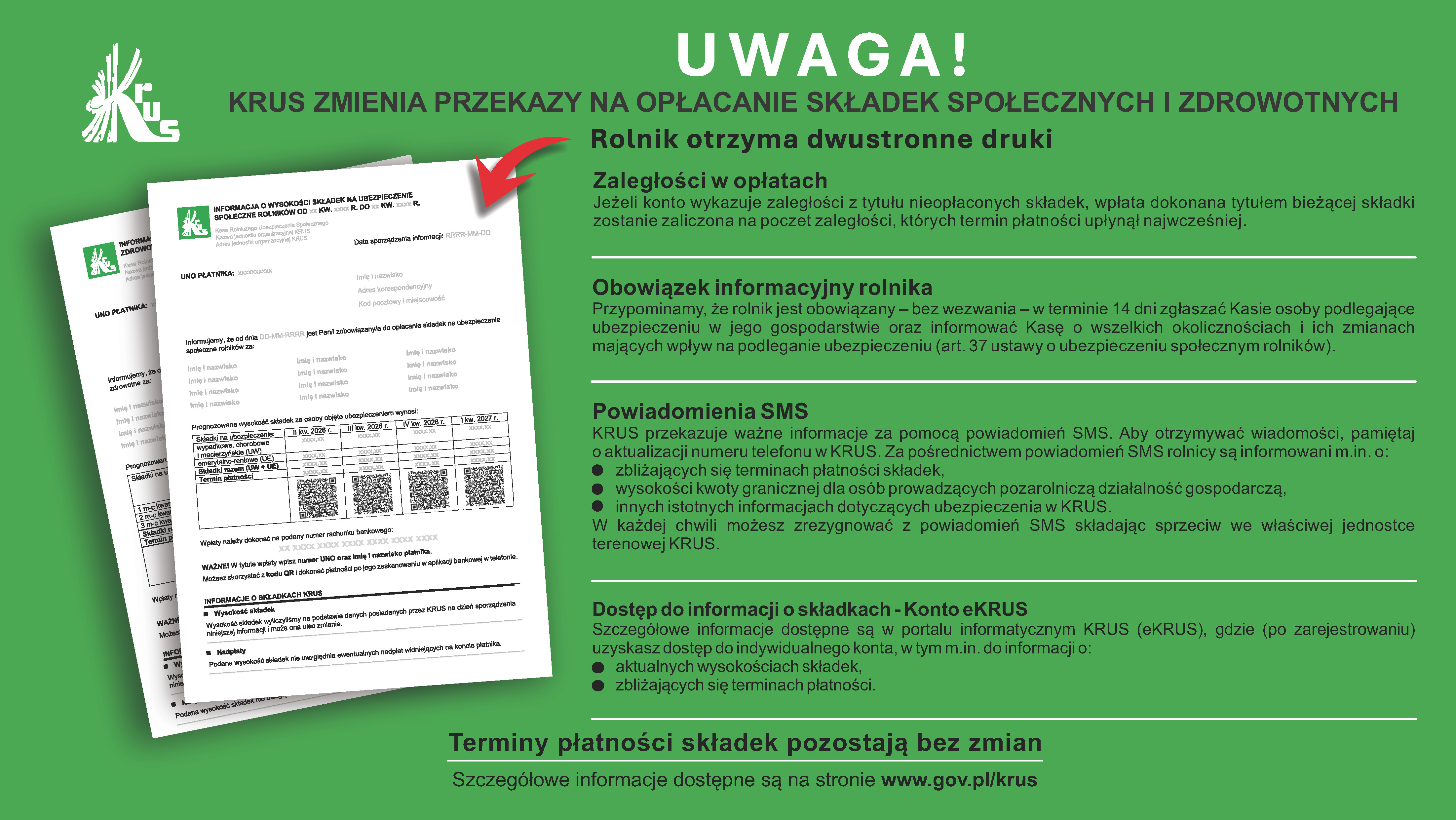 Jeżeli konto wykazuje zaległości z&nbsp;tytułu nieopłaconych składek, wpłata dokonana tytułem bieżącej składki zostanie zaliczona na&nbsp;poczet zaległości, kt&oacute;rych termin płatności upłynął najwcześniej. Zaległości w&nbsp;opłatach Obowiązek informacyjny rolnika Przypominamy, że&nbsp;rolnik jest obowiązany &ndash; bez wezwania &ndash; w&nbsp;terminie 14 dni zgłaszać Kasie osoby podlegające ubezpieczeniu w&nbsp;jego gospodarstwie oraz&nbsp;informować Kasę o&nbsp;wszelkich okolicznościach i&nbsp;ich zmianach mających wpływ na&nbsp;podleganie ubezpieczeniu (art. 37 ustawy o&nbsp;ubezpieczeniu społecznym rolnik&oacute;w). Powiadomienia SMS KRUS przekazuje ważne informacje za pomocą powiadomień SMS. Aby otrzymywać wiadomości, pamiętaj o&nbsp;aktualizacji numeru telefonu w&nbsp;KRUS. Za pośrednictwem powiadomień SMS rolnicy są informowani m.in. o: wysokości kwoty granicznej dla os&oacute;b prowadzących pozarolniczą działalność gospodarczą, zbliżających się terminach płatności składek, W każdej chwili możesz zrezygnować z&nbsp;powiadomień SMS składając sprzeciw we właściwej jednostce terenowej KRUS. innych istotnych informacjach dotyczących ubezpieczenia w&nbsp;KRUS. Dostęp do informacji o&nbsp;składkach - Konto eKRUS Szczeg&oacute;łowe informacje dostępne są w&nbsp;portalu informatycznym KRUS (eKRUS), gdzie (po zarejestrowaniu) uzyskasz dostęp do indywidualnego konta, w&nbsp;tym m.in. do informacji o: aktualnych wysokościach składek, zbliżających się terminach płatności. Terminy płatności składek pozostają bez zmian Szczeg&oacute;łowe informacje dostępne są na&nbsp;stronie www.gov.pl/krus KRUS ZMIENIA PRZEKAZY NA OPŁACANIE SKŁADEK SPOŁECZNYCH I ZDROWOTNYCH