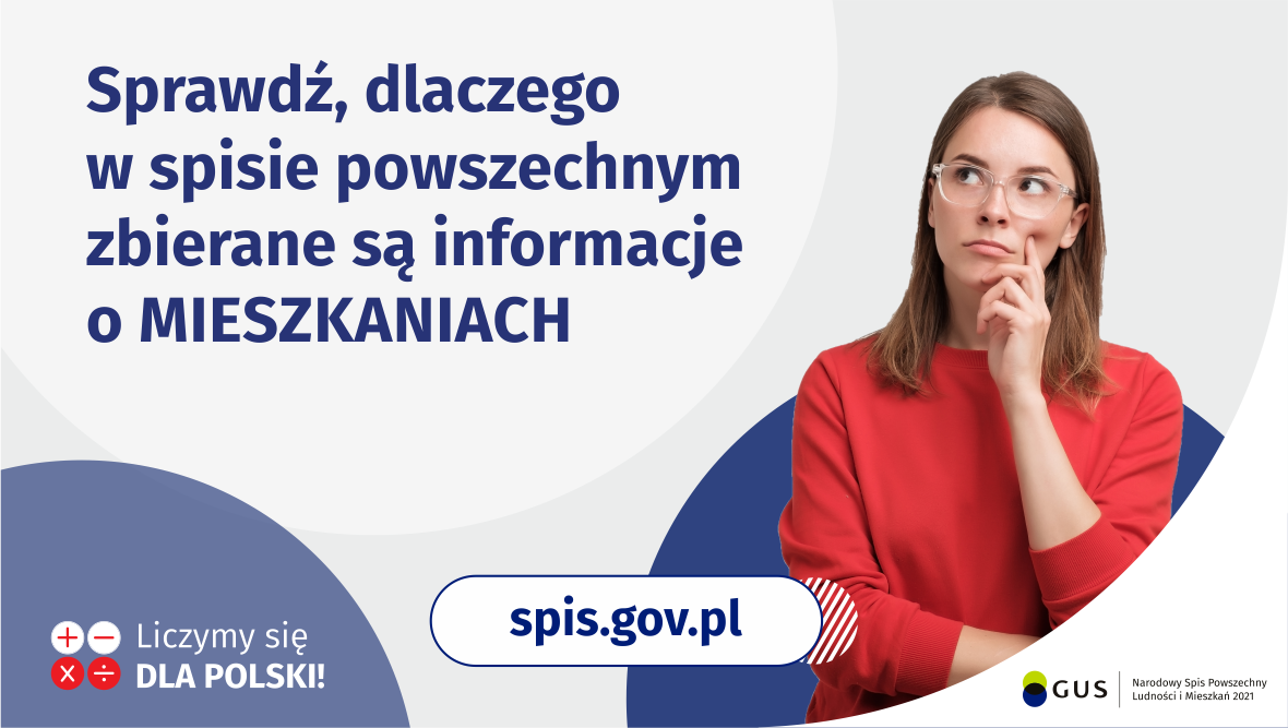 Na grafice jest napis: Sprawdź, dlaczego w&nbsp;spisie powszechnym zbierane są informacje o&nbsp;mieszkaniach. Po prawej stronie widać kobietę z&nbsp;zaciekawioną miną. Na dole grafiki są cztery małe koła ze znakami dodawania, odejmowania, mnożenia i&nbsp;dzielenia, obok nich napis: Liczymy się dla Polski! Pośrodku jest adres strony internetowej: spis.gov.pl. W prawym dolnym rogu jest logotyp spisu: dwa nachodzące na&nbsp;siebie pionowo koła, GUS, pionowa kreska, Narodowy Spis Powszechny Ludności i&nbsp;Mieszkań 2021.