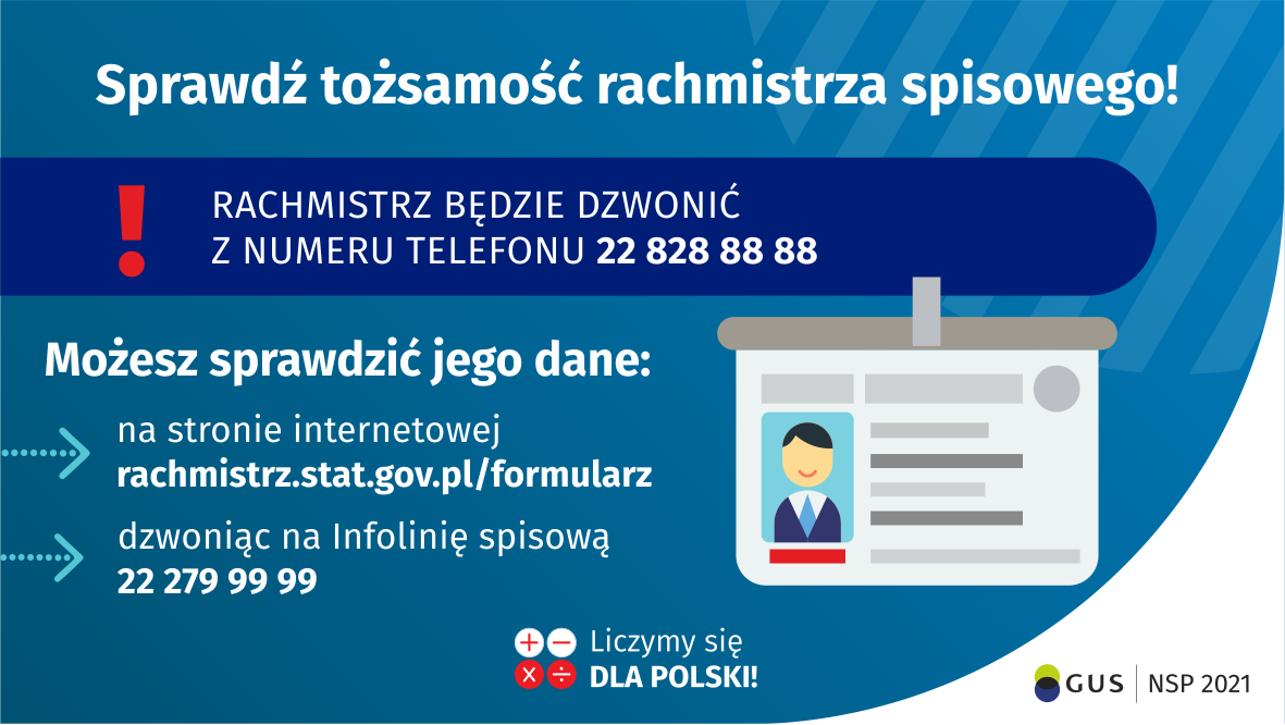 Na grafice jest napis: Sprawdź tożsamość rachmistrza spisowego! Rachmistrz będzie dzwonić z&nbsp;numeru telefonu 22 828 88 88. Możesz sprawdzić jego dane: na&nbsp;stronie internetowej rachmistrz.stat.gov.pl/formularz, dzwoniąc na&nbsp;infolinię spisową 22 279 99 99. Po prawej stronie grafiki widać obrazek identyfikatora. Na dole grafiki są cztery małe koła ze znakami dodawania, odejmowania, mnożenia i&nbsp;dzielenia, obok nich napis: Liczymy się dla Polski! W prawym dolnym rogu jest logotyp spisu: dwa nachodzące na&nbsp;siebie pionowo koła, GUS, pionowa kreska, NSP 2021.