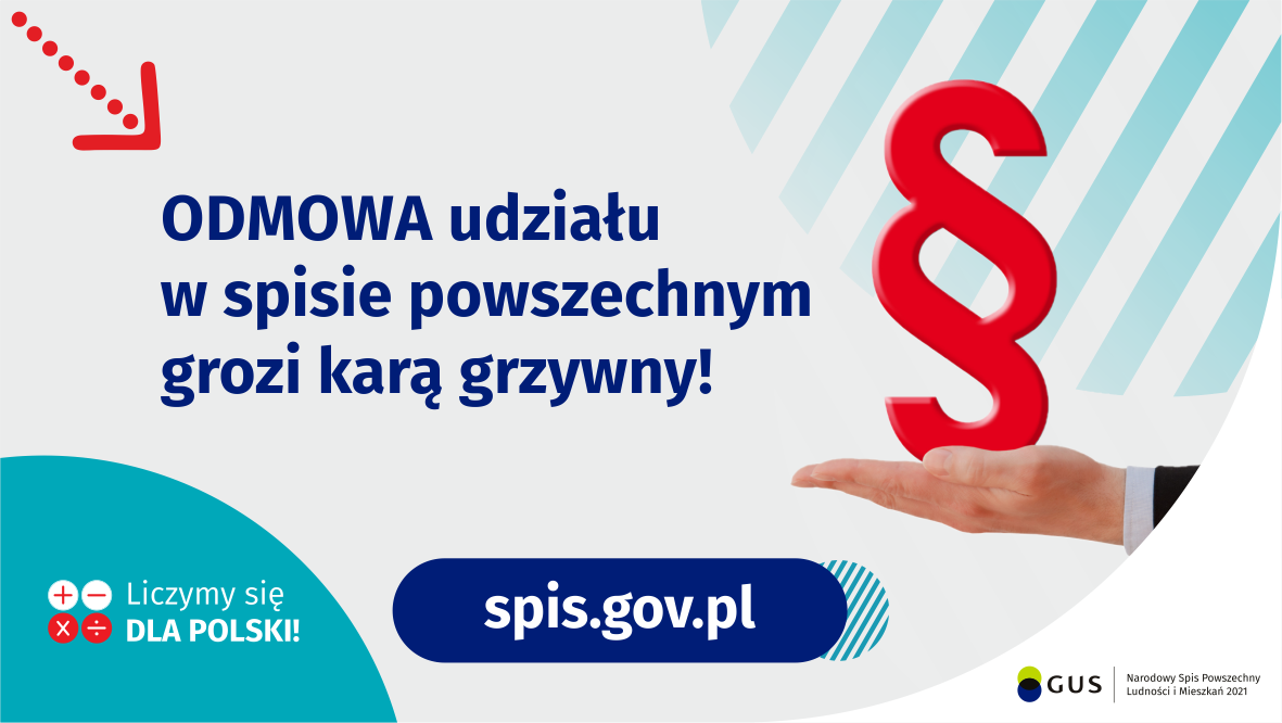 Na górze grafiki jest napis: Odmowa udziału w spisie powszechnym grozi karą grzywny! Obok widać dłoń skierowaną do góry i nad nią znak paragrafu. Na dole grafiki są cztery małe koła ze znakami dodawania, odejmowania, mnożenia i dzielenia, obok nich napis: Liczymy się dla Polski! Po środku jest adres strony internetowej: spis.gov.pl. W prawym dolnym rogu jest logotyp spisu: dwa nachodzące na siebie pionowo koła, GUS, pionowa kreska, Narodowy Spis Powszechny Ludności i Mieszkań 2021.