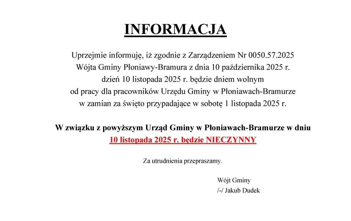 Uprzejmie informuję, iż zgodnie z Zarządzeniem Nr 0050.57.2025 Wójta Gminy Płoniawy-Bramura z dnia 10 października 2025 r. dzień 10 listopada 2025 r. będzie dniem wolnym od pracy dla pracowników Urzędu Gminy w Płoniawach-Bramurze w zamian za święto przypa