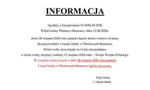 Zgodnie z Zarządzeniem Nr 0050.49.2026 Wójta Gminy Płoniawy-Bramura z dnia 12.08.2026r. dzień 28 sierpnia 2026 roku (piątek) będzie dniem wolnym od pracy  dla pracowników Urzędu Gminy w Płoniawach-Bramurze.  Dzień wolny przysługuje za święto przypadające 