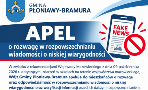 Apel o rozwagę w rozpowszechnianiu wiadomości o niskiej wiarygodności  W związku z rekomendacjami Wojewody Mazowieckiego z dnia 09 października 2026 r. dotyczącymi zdarzeń w szkołach na terenie województwa mazowieckiego, Wójt Gminy Płoniawy-Bramura apeluje do mieszkańców o rozwagę oraz odpowiedzialność w rozpowszechnianiu wiadomości o niskiej wiarygodności oraz weryfikacji informacji przed ich dalszym rozpowszechnianiem. W sytuacjach budzących niepokój szczególnie ważne jest korzystanie z wiarygodnych i sprawdzonych źródeł informacji. Prosimy o powstrzymanie się od udostępniania niesprawdzonych wiadomości, niepotwierdzonych doniesień oraz treści mogących wywoływać nieuzasadniony niepokój wśród mieszkańców. Przed przekazaniem dalej jakiejkolwiek informacji należy; 	zweryfikować jej wiarygodność, 	sprawdzić czy została potwierdzona przez właściwe służby lub instytucje, 	czy jej dalsze rozpowszechnianie jest rzeczywiście potrzebne. Odpowiedzialne informowanie i powstrzymywanie się od rozpowszechniania niepotwierdzonych wiadomości to wspólna troska o bezpieczeństwo i spokój mieszkańców. Prosimy o stosowanie się do oficjalnych komunikatów oraz przekazywanie informacji w sposób rozważny i odpowiedzialny. Dziękujemy za rozwagę i odpowiedzialną postawę.