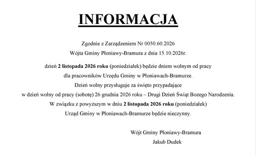 INFORMACJA  Zgodnie z Zarządzeniem Nr 0050.60.2026 Wójta Gminy Płoniawy-Bramura z dnia 15.10.2026r. dzień 2 listopada 2026 roku (poniedziałek) będzie dniem wolnym od pracy  dla pracowników Urzędu Gminy w Płoniawach-Bramurze.  Dzień wolny przysługuje za święto przypadające  w dzień wolny od pracy (sobotę) 26 grudnia 2026 roku – Pierwszy Dzień Świąt Bożego Narodzenia. W związku z powyższym w dniu 2 listopada 2026 roku (poniedziałek)  Urząd Gminy w Płoniawach-Bramurze będzie nieczynny.